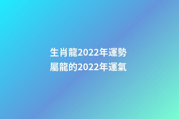 生肖龍2022年運勢 屬龍的2022年運氣